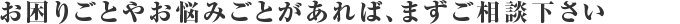 お困りごとやお悩みごとがあれば、まずご相談下さい